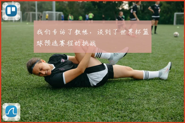 我们专访了教练，谈到了世界杯篮球预选赛程的挑战
