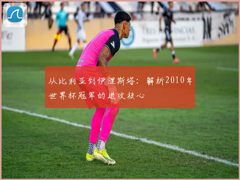 从比利亚到伊涅斯塔：解析2010年世界杯冠军的进攻核心